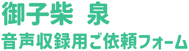 御子柴 泉 音声収録用ご依頼フォーム
